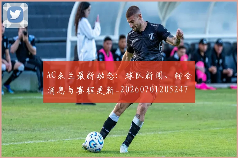 AC米兰最新动态：球队新闻、转会消息与赛程更新_20260701205247